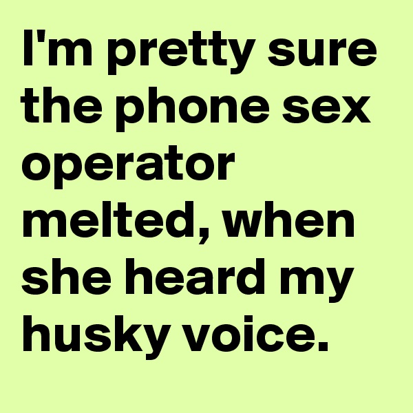 I'm pretty sure the phone sex operator melted, when she heard my husky voice.