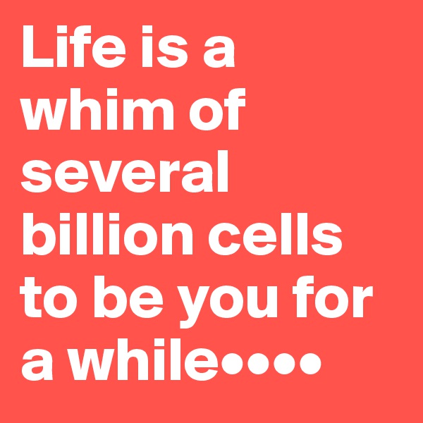 Life is a whim of several billion cells to be you for a while••••