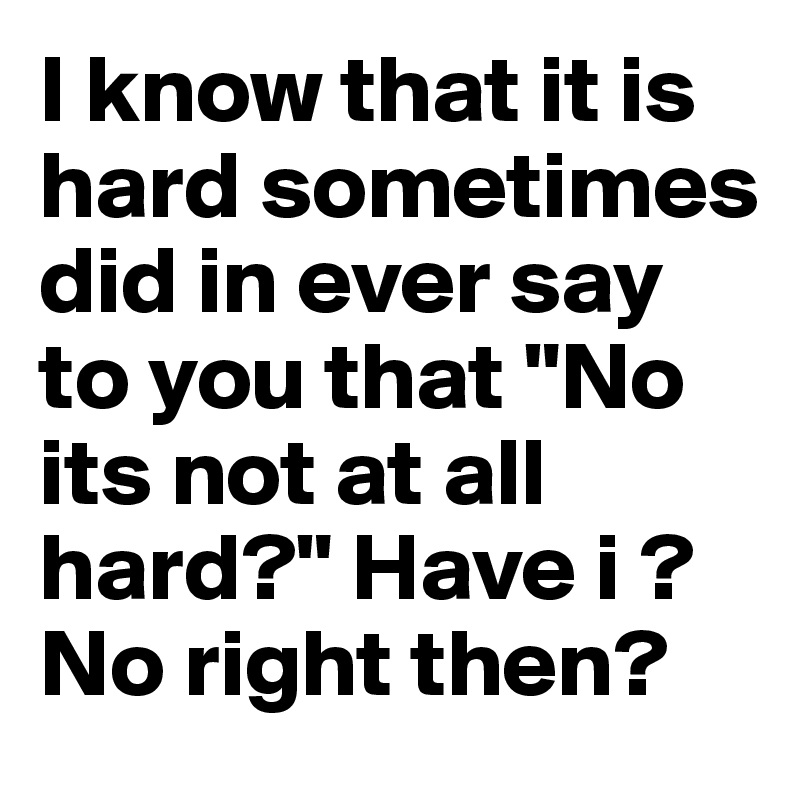 I know that it is hard sometimes did in ever say to you that "No its not at all hard?" Have i ? No right then?