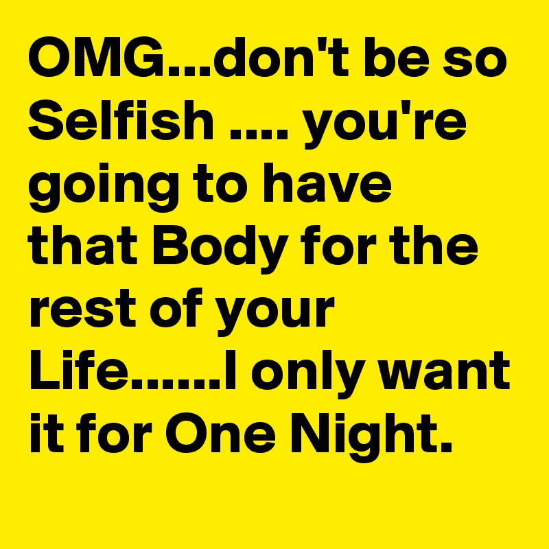 OMG...don't be so Selfish .... you're going to have that Body for the rest of your Life......I only want it for One Night.
