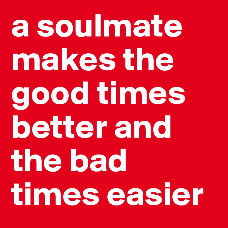 a soulmate makes the good times better and the bad times easier