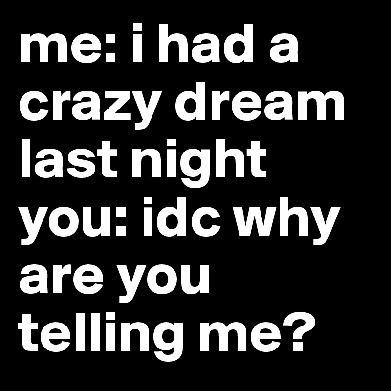 me: i had a crazy dream last night you: idc why are you telling me?