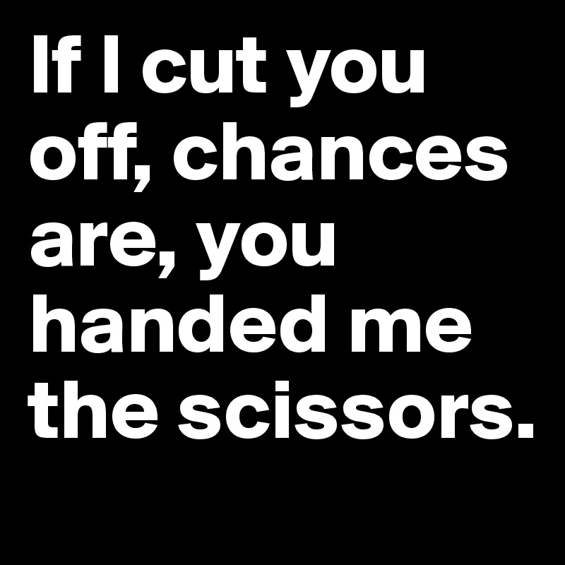 If I cut you off, chances are, you handed me the scissors.