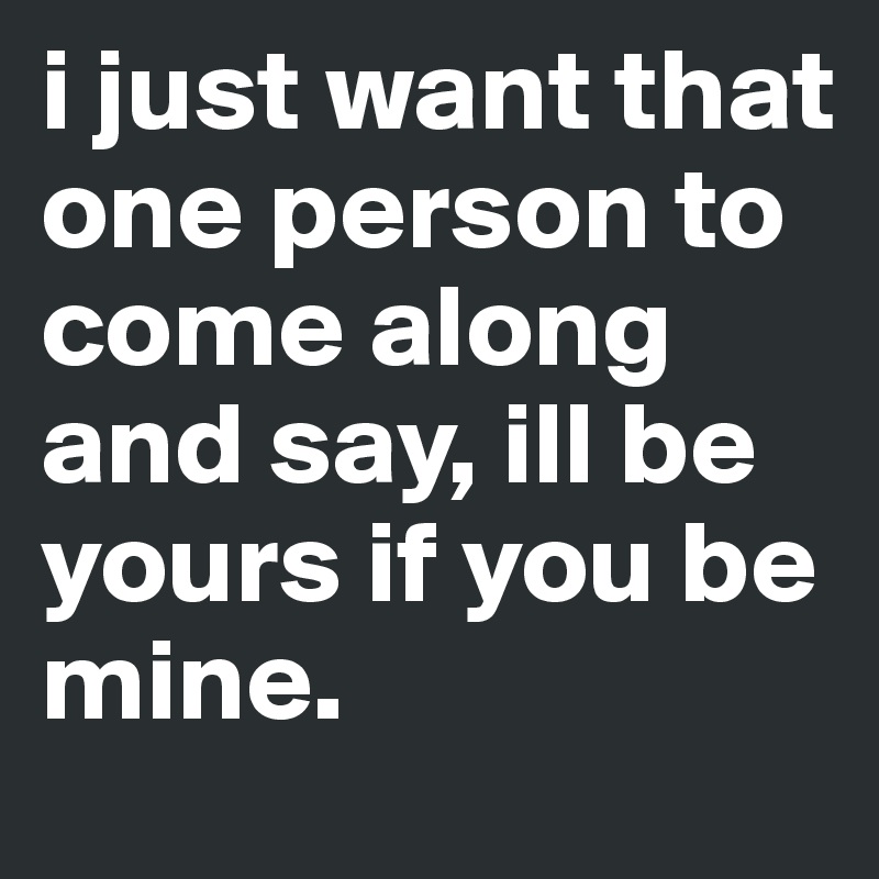 i just want that one person to come along and say, ill be yours if you be mine. 