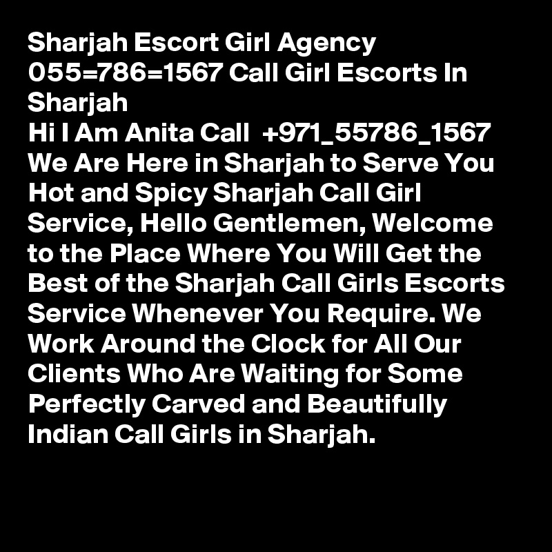 Sharjah Escort Girl Agency 055=786=1567 Call Girl Escorts In Sharjah
Hi I Am Anita Call  +971_55786_1567 We Are Here in Sharjah to Serve You Hot and Spicy Sharjah Call Girl Service, Hello Gentlemen, Welcome to the Place Where You Will Get the Best of the Sharjah Call Girls Escorts Service Whenever You Require. We Work Around the Clock for All Our Clients Who Are Waiting for Some Perfectly Carved and Beautifully Indian Call Girls in Sharjah. 
