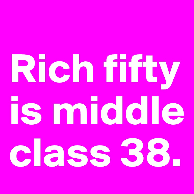 
Rich fifty is middle class 38. 