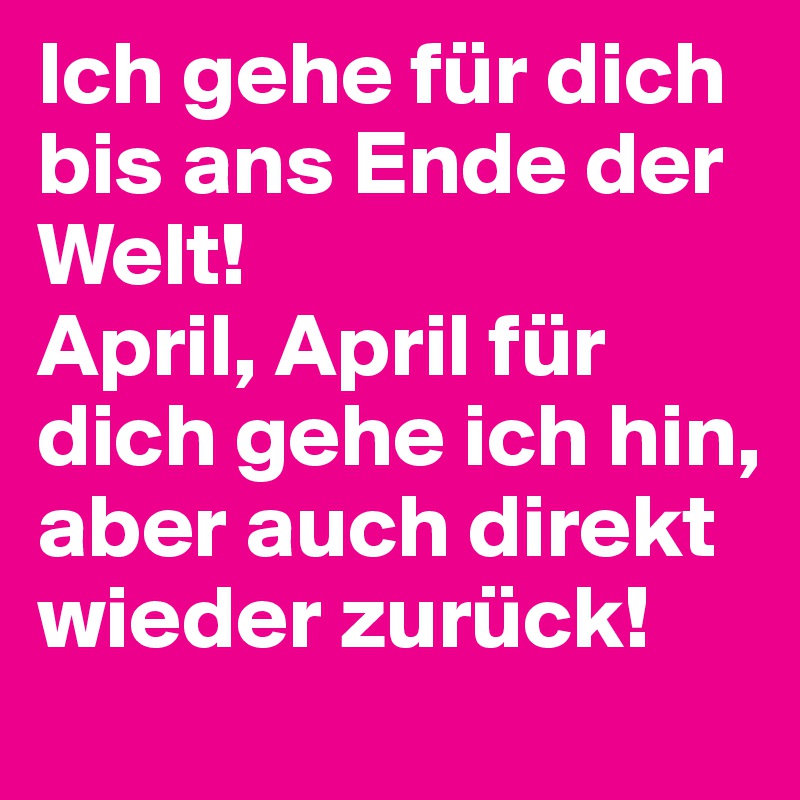 Ich gehe für dich bis ans Ende der Welt!
April, April für dich gehe ich hin, aber auch direkt wieder zurück!