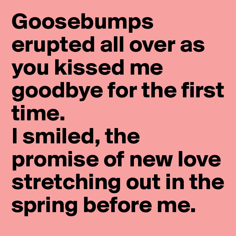 Goosebumps erupted all over as you kissed me goodbye for the first time.
I smiled, the promise of new love stretching out in the spring before me.