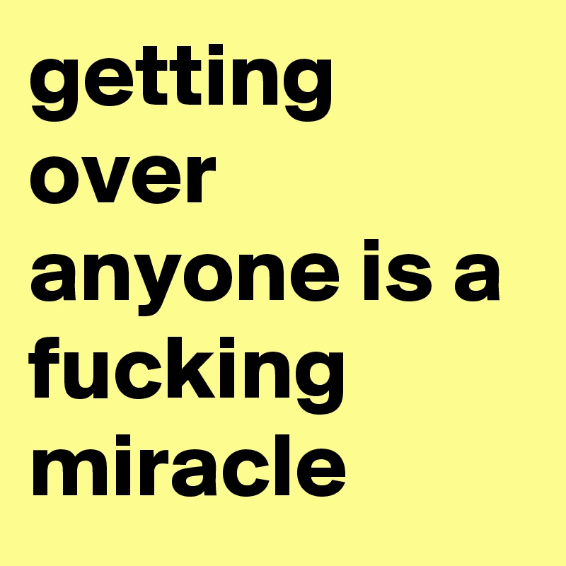 getting over anyone is a fucking miracle