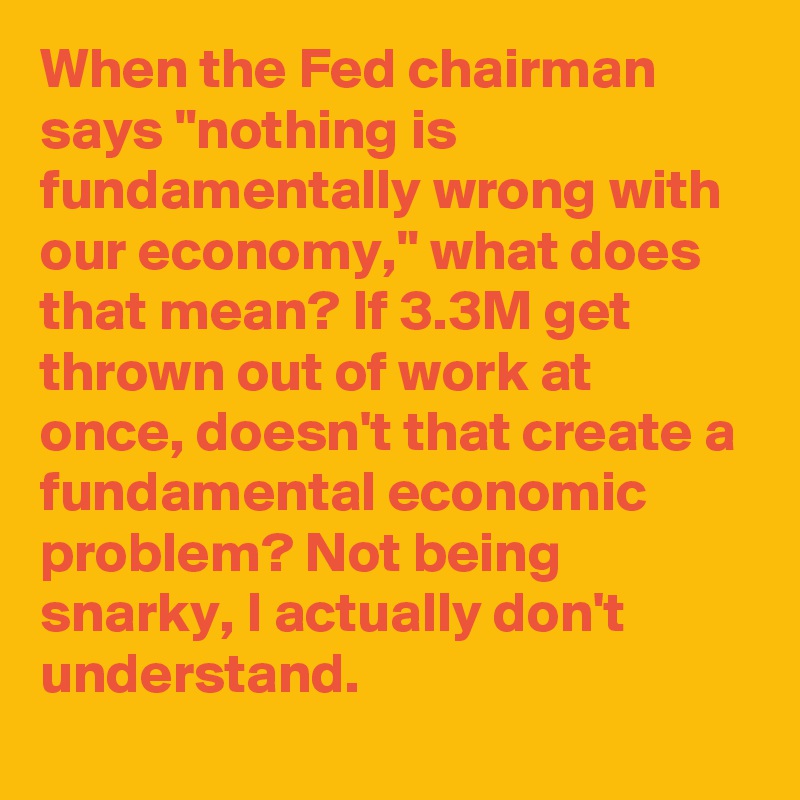 When the Fed chairman says "nothing is fundamentally wrong with our economy," what does that mean? If 3.3M get thrown out of work at once, doesn't that create a fundamental economic problem? Not being snarky, I actually don't understand.