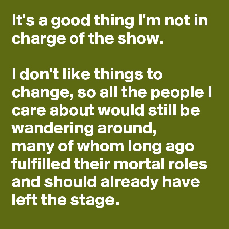 It's a good thing I'm not in charge of the show.

I don't like things to change, so all the people I care about would still be wandering around,
many of whom long ago fulfilled their mortal roles and should already have left the stage.
