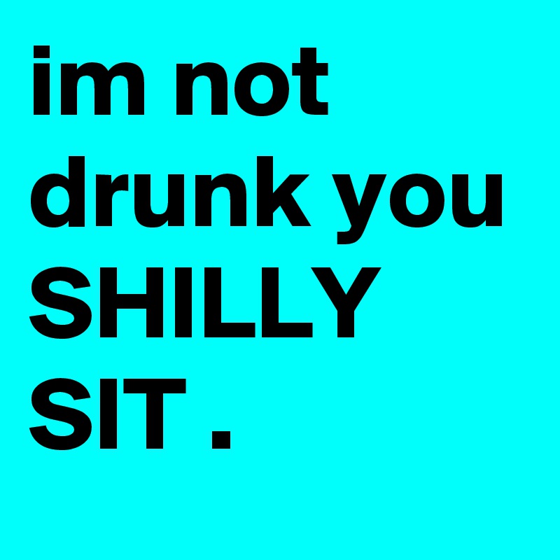 im not drunk you SHILLY SIT .