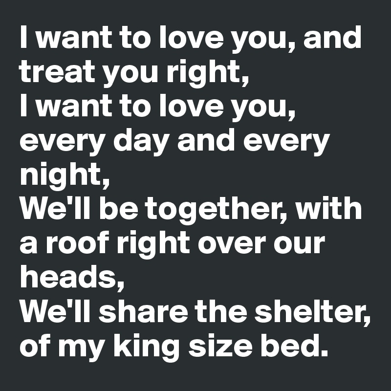 I want to love you, and treat you right,
I want to love you, every day and every night,
We'll be together, with a roof right over our heads,
We'll share the shelter, of my king size bed. 