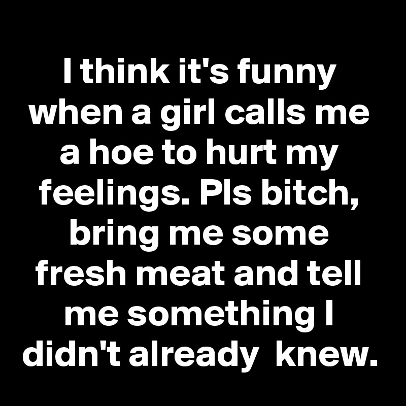 I think it's funny when a girl calls me a hoe to hurt my feelings. Pls bitch, bring me some fresh meat and tell me something I didn't already  knew.