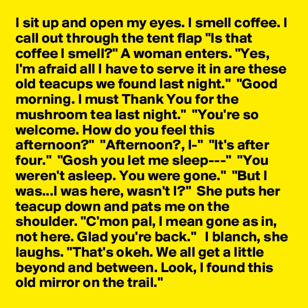 I sit up and open my eyes. I smell coffee. I call out through the tent flap "Is that coffee I smell?" A woman enters. "Yes, I'm afraid all I have to serve it in are these old teacups we found last night."  "Good morning. I must Thank You for the mushroom tea last night."  "You're so welcome. How do you feel this afternoon?"  "Afternoon?, I-"  "It's after four."  "Gosh you let me sleep---"  "You weren't asleep. You were gone."  "But I was...I was here, wasn't I?"  She puts her teacup down and pats me on the shoulder. "C'mon pal, I mean gone as in, not here. Glad you're back."   I blanch, she laughs. "That's okeh. We all get a little beyond and between. Look, I found this old mirror on the trail."