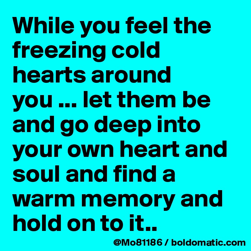 While you feel the freezing cold hearts around you ... let them be and go deep into your own heart and soul and find a warm memory and hold on to it.. 