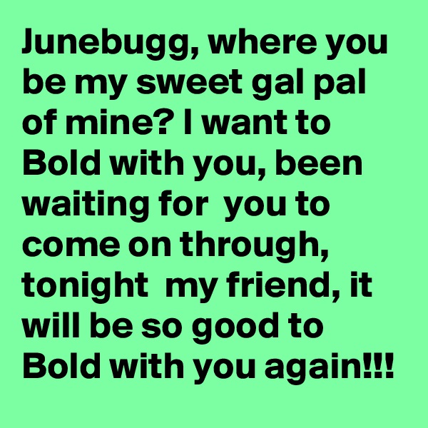 Junebugg, where you be my sweet gal pal of mine? I want to Bold with you, been waiting for  you to come on through, tonight  my friend, it will be so good to Bold with you again!!!