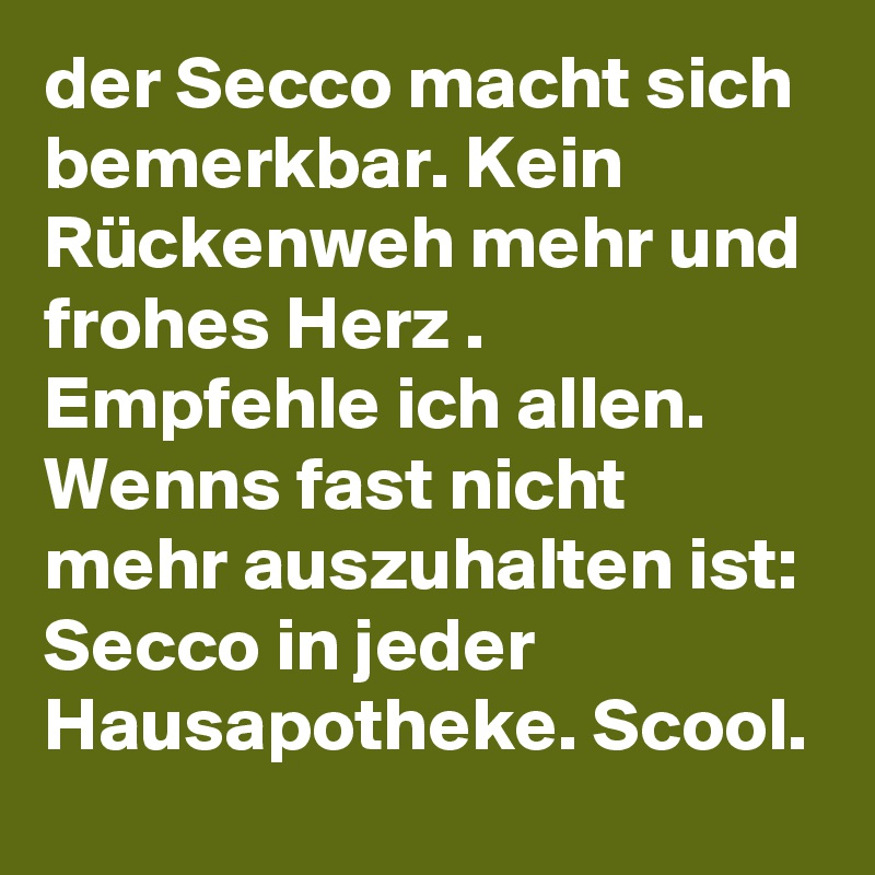 der Secco macht sich bemerkbar. Kein Rückenweh mehr und frohes Herz .
Empfehle ich allen. Wenns fast nicht mehr auszuhalten ist: Secco in jeder Hausapotheke. Scool.