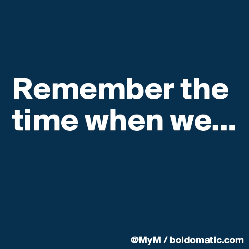 

Remember the time when we...

