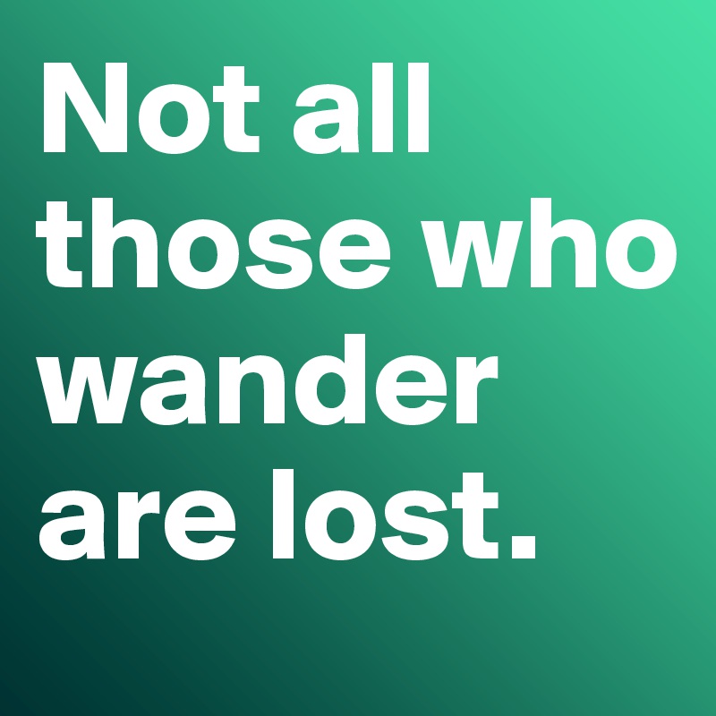 Not all those who wander are lost.