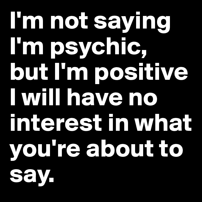I'm not saying I'm psychic, 
but I'm positive I will have no interest in what you're about to say.