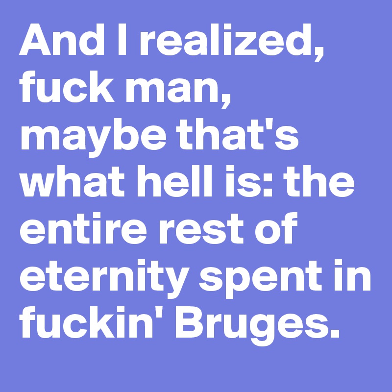 And I realized, fuck man, maybe that's what hell is: the entire rest of eternity spent in fuckin' Bruges. 