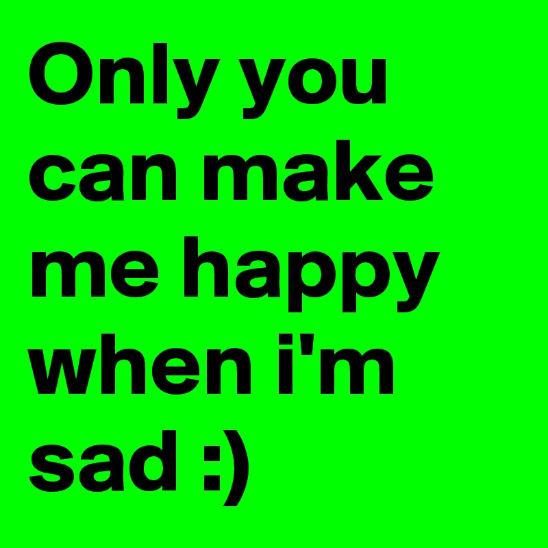 Only you can make me happy when i'm sad :)