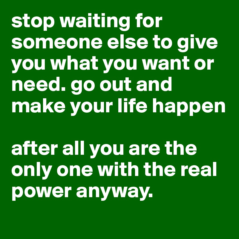 stop waiting for someone else to give you what you want or need. go out and make your life happen

after all you are the only one with the real power anyway. 
