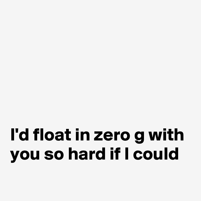 





I'd float in zero g with you so hard if I could

