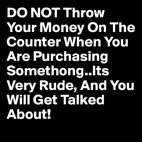 DO NOT Throw Your Money On The Counter When You Are Purchasing Somethong..Its Very Rude, And You Will Get Talked About!