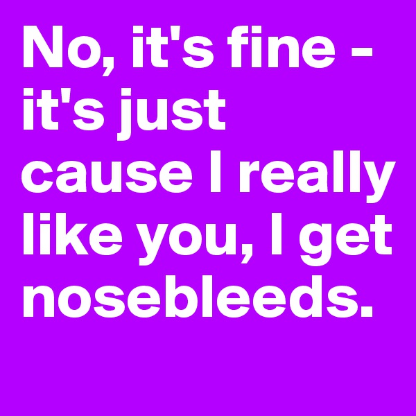No, it's fine - it's just cause I really like you, I get nosebleeds.