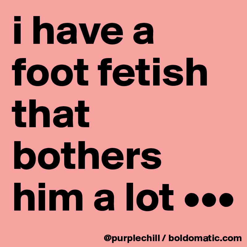 i have a foot fetish that bothers him a lot •••
