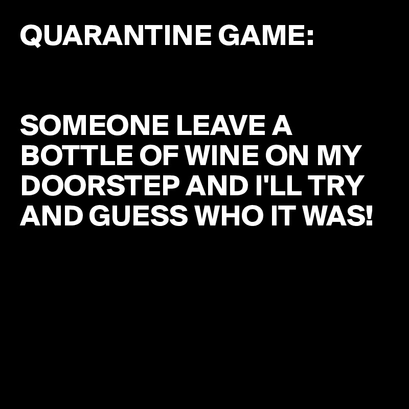 QUARANTINE GAME:


SOMEONE LEAVE A BOTTLE OF WINE ON MY DOORSTEP AND I'LL TRY AND GUESS WHO IT WAS!




