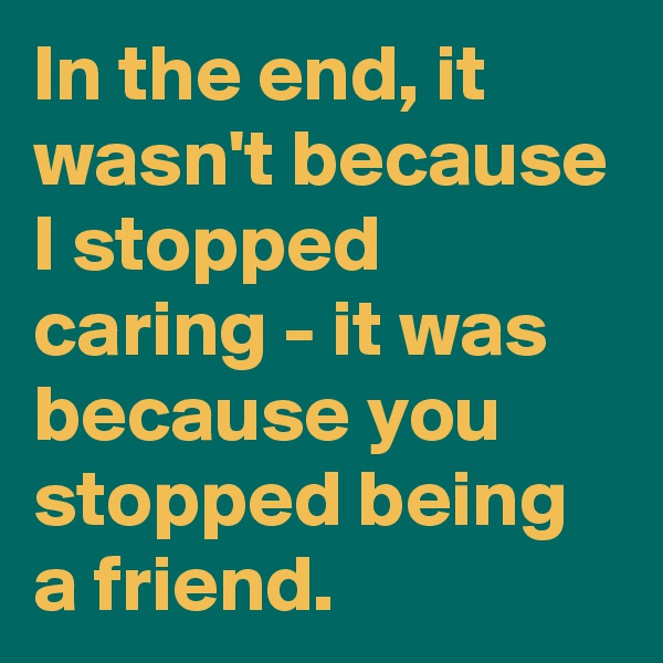 In the end, it wasn't because I stopped caring - it was because you stopped being a friend.