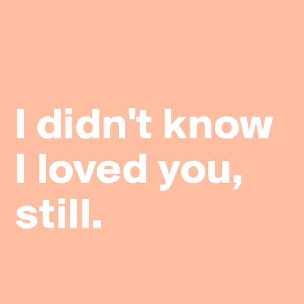 

I didn't know I loved you, still.
