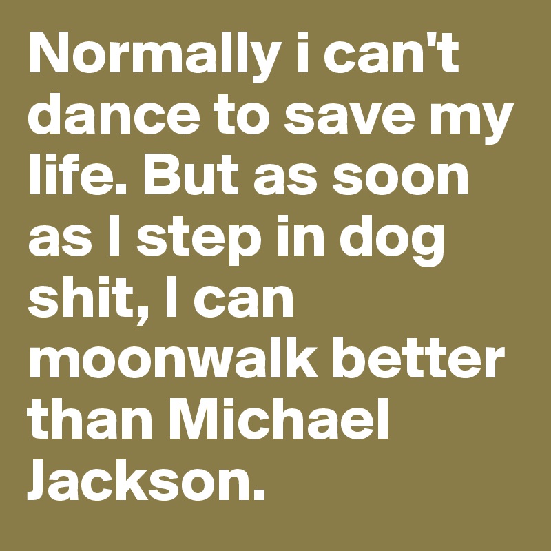Normally i can't dance to save my life. But as soon as I step in dog shit, I can moonwalk better than Michael Jackson.