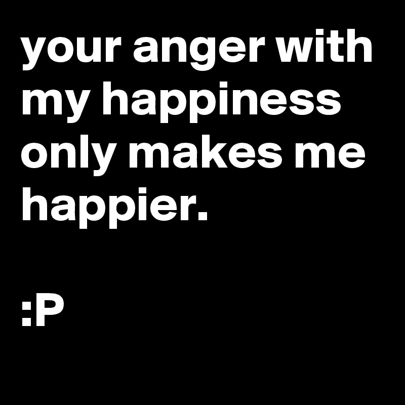 your anger with my happiness only makes me happier. 

:P  