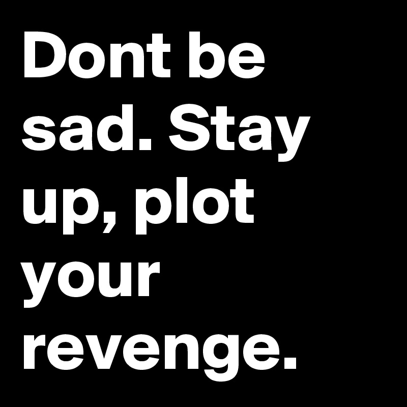 Dont be sad. Stay up, plot your revenge.