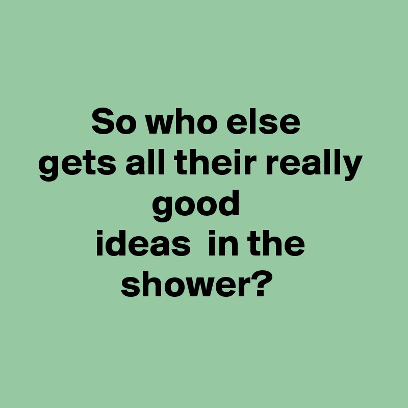 

So who else 
gets all their really good 
ideas  in the shower? 

