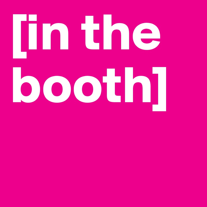 [in the booth]