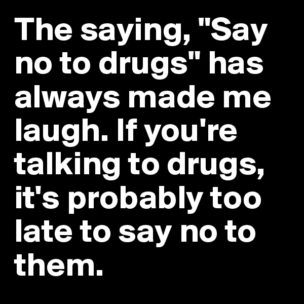 The saying, "Say no to drugs" has always made me laugh. If you're talking to drugs, it's probably too late to say no to them.