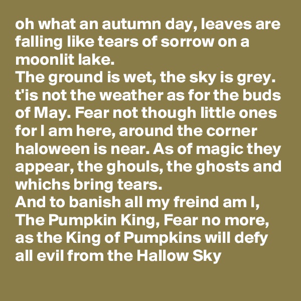 oh what an autumn day, leaves are falling like tears of sorrow on a moonlit lake.
The ground is wet, the sky is grey. t'is not the weather as for the buds of May. Fear not though little ones for I am here, around the corner haloween is near. As of magic they appear, the ghouls, the ghosts and whichs bring tears.
And to banish all my freind am I, The Pumpkin King, Fear no more, as the King of Pumpkins will defy all evil from the Hallow Sky 