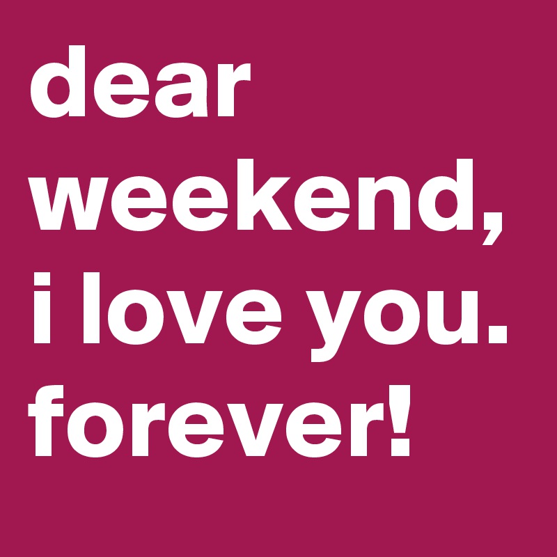 dear weekend, i love you. forever!