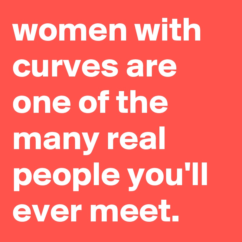 women with curves are one of the many real people you'll ever meet.
