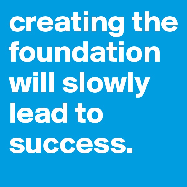 creating the foundation will slowly lead to success. 
