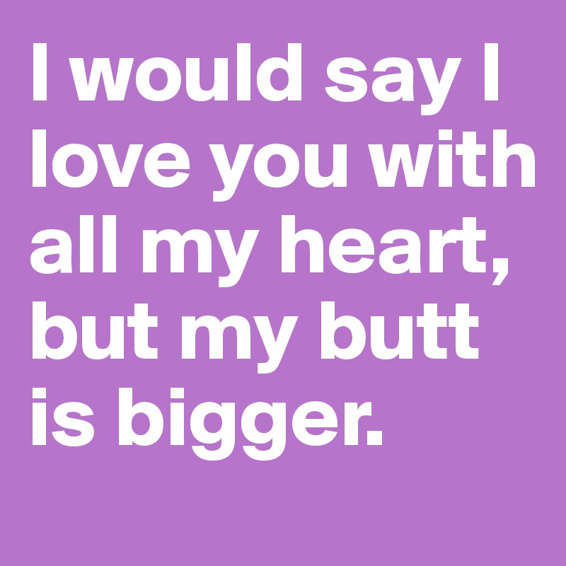 I would say I love you with all my heart, but my butt is bigger.