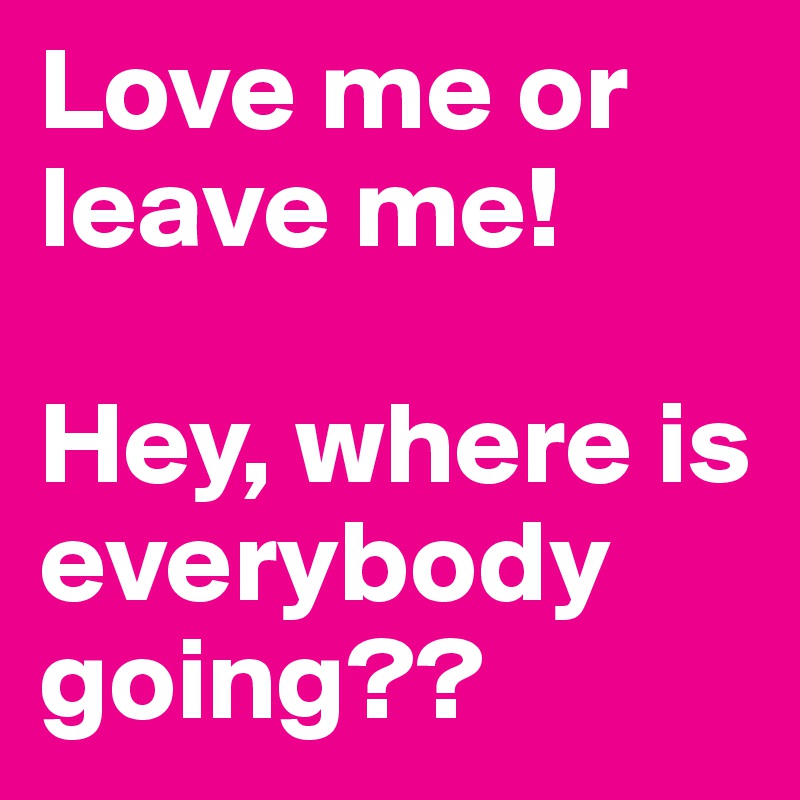 Love me or leave me!

Hey, where is everybody going??