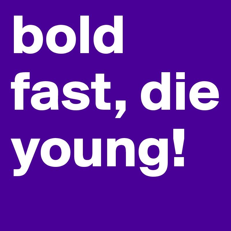 bold fast, die young!