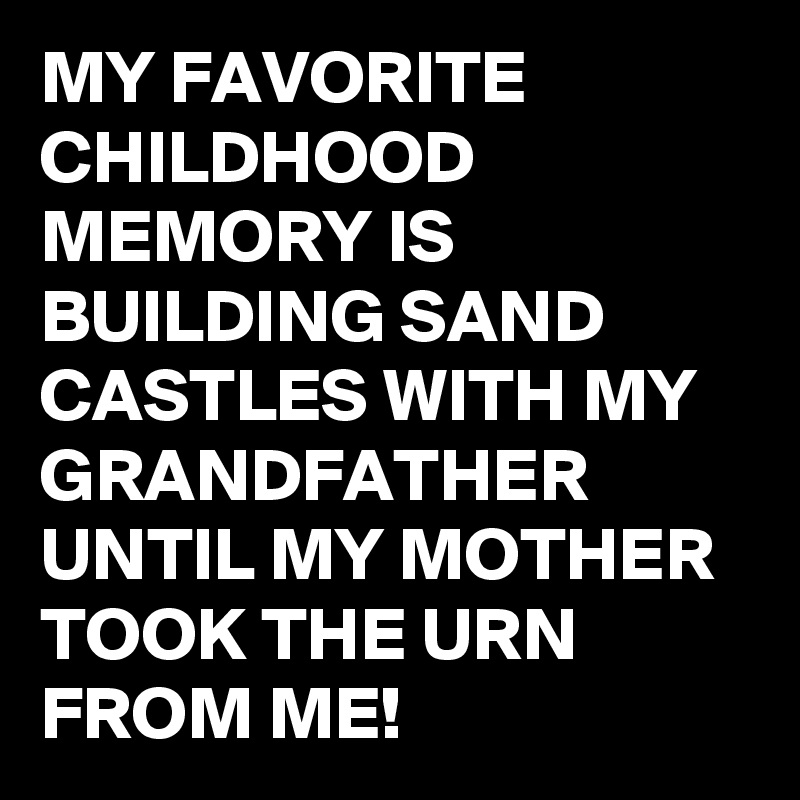 MY FAVORITE CHILDHOOD MEMORY IS BUILDING SAND CASTLES WITH MY GRANDFATHER UNTIL MY MOTHER TOOK THE URN FROM ME!