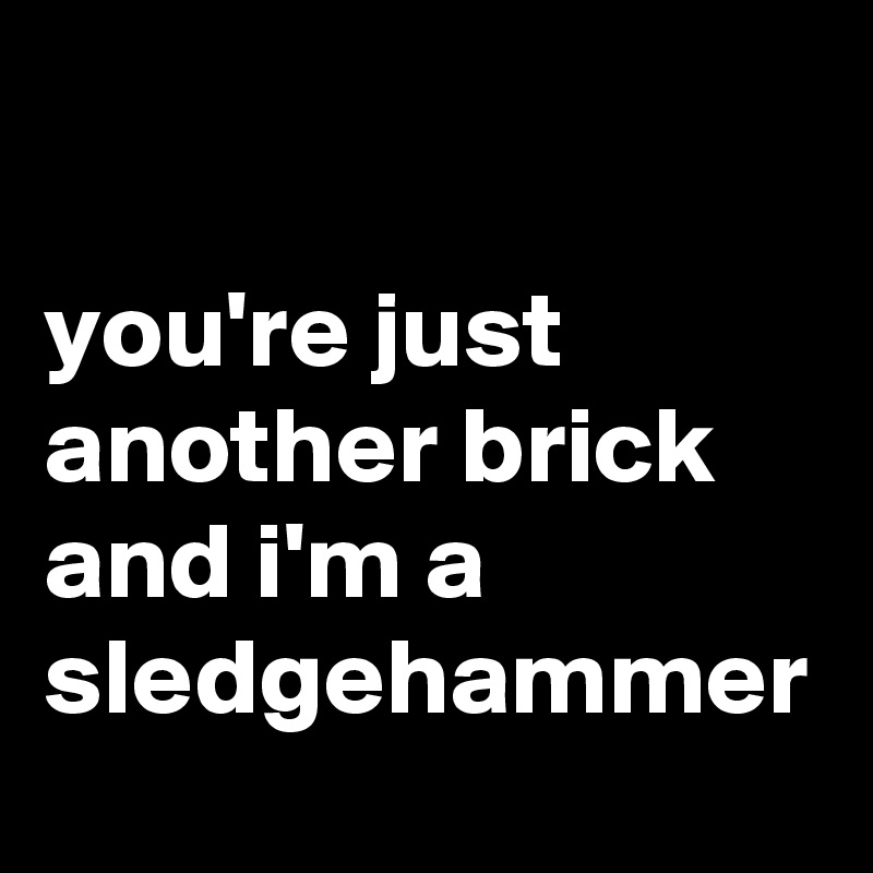 

you're just another brick and i'm a sledgehammer